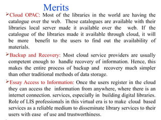 Merits
Cloud OPAC: Most of the libraries in the world are having the
catalogue over the web. These catalogues are available with their
libraries local server made it available over the web. If the
catalogue of the libraries made it available through cloud, it will
be more benefit to the users to find out the availability of
materials.
Backup and Recovery: Most cloud service providers are usually
competent enough to handle recovery of information. Hence, this
makes the entire process of backup and recovery much simpler
than other traditional methods of data storage.
Essay Access to Information: Once the users register in the cloud
they can access the information from anywhere, where there is an
internet connection. services, especially in building digital libraries.
Role of LIS professionals in this virtual era is to make cloud based
services as a reliable medium to disseminate library services to their
users with ease of use and trustworthiness.
 