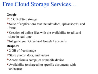 Free Cloud Storage Services…
Google
15 GB of free storage
Suite of applications that includes docs, spreadsheets, and
forms
Creation of online files with the availability to edit and
share in real-time
Integrate your Gmail and Google+ accounts
Dropbox
2 GB of free storage
Store photos, docs, and videos
Access from a computer or mobile device
Availability to share all or specific documents with
colleagues
 
