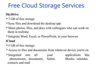 Free Cloud Storage Services
SkyDrive
7 GB of free storage
Sync files and download the desktop app
Share photos, files, and docs with colleagues who can work on
them in realtime
Integrate Word, Excel, or PowerPoint, in your browser
iCloud
5 GB of free storage
Access to files and documents from whatever device you're on
Integrated into all your applications like
photostream, documents, Safari, iBooks, calendar,
contacts and mail
 