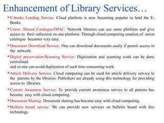Enhancement of Library Services…
E-books Lending Service: Cloud platform is now becoming popular to lend the E-
Books.
Union /Shared Catalogue/OPAC: Network libraries can use same platform and give
access to their collection on one platform. Through cloud computing creation of union
catalogue becomes very easy.
Document Download Service: One can download documents easily if permit access in
the network.
Digital preservation/Scanning Service: Digitization and scanning work can be done
centralized
and so one can avoid duplication of such time consuming work.
Article Delivery Service: Cloud computing can be used for article delivery service to
the patrons by the libraries. Publishers are already using this technology for providing
access to libraries.
Current Awareness Service: To provide current awareness service to all patrons has
become easy with cloud computing.
Document Sharing: Document sharing has become easy with cloud computing.
Bulletin board service: We can provide new services on bulletin board with this
technology.
 