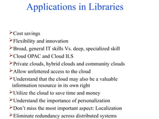 Applications in Libraries
Cost savings
Flexibility and innovation
Broad, general IT skills Vs. deep, specialized skill
Cloud OPAC and Cloud ILS
Private clouds, hybrid clouds and community clouds
Allow unfettered access to the cloud
Understand that the cloud may also be a valuable
information resource in its own right
Utilize the cloud to save time and money
Understand the importance of personalization
Don’t miss the most important aspect: Localization
Eliminate redundancy across distributed systems
 