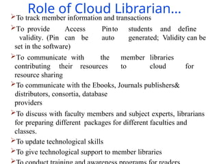 Role of Cloud Librarian…
To track member information and transactions
To provide Access Pinto students and define
validity. (Pin can be auto generated; Validity can be
set in the software)
To communicate with the member libraries
contributing their resources to cloud for
resource sharing
To communicate with the Ebooks, Journals publishers&
distributors, consortia, database
providers
To discuss with faculty members and subject experts, librarians
for preparing different packages for different faculties and
classes.
To update technological skills
To give technological support to member libraries

 
