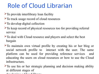 Role of Cloud Librarian
To provide interlibrary loan facility
To track usage record of cloud resources
To develop digital collection
To keep record of physical resources too for providing referral
service
To deal with Cloud resource and players and select the best
bargain
To maintain own virtual profile by creating his or her blog or
social network profile to interact with the user. The same
platform can be used for providing reference services and
educating the users on cloud resources or how to use the Cloud
infrastructure.
To use his or her strategic planning and decision making ability
at different stages of
 
