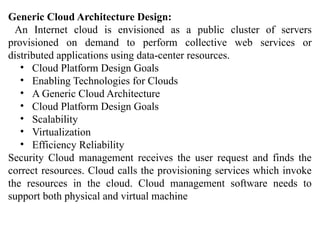 Generic Cloud Architecture Design:
An Internet cloud is envisioned as a public cluster of servers
provisioned on demand to perform collective web services or
distributed applications using data-center resources.
• Cloud Platform Design Goals
• Enabling Technologies for Clouds
• A Generic Cloud Architecture
• Cloud Platform Design Goals
• Scalability
• Virtualization
• Efficiency Reliability
Security Cloud management receives the user request and finds the
correct resources. Cloud calls the provisioning services which invoke
the resources in the cloud. Cloud management software needs to
support both physical and virtual machine
 