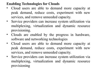 Enabling Technologies for Clouds
• Cloud users are able to demand more capacity at
peak demand, reduce costs, experiment with new
services, and remove unneeded capacity.
• Service providers can increase system utilization via
multiplexing, virtualization and dynamic resource
provisioning.
• Clouds are enabled by the progress in hardware,
software and networking technologies
• Cloud users are able to demand more capacity at
peak demand, reduce costs, experiment with new
services, and remove unneeded capacity.
• Service providers can increase system utilization via
multiplexing, virtualization and dynamic resource
provisioning
 