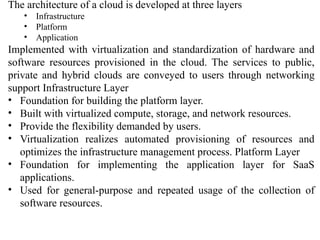 The architecture of a cloud is developed at three layers
• Infrastructure
• Platform
• Application
Implemented with virtualization and standardization of hardware and
software resources provisioned in the cloud. The services to public,
private and hybrid clouds are conveyed to users through networking
support Infrastructure Layer
• Foundation for building the platform layer.
• Built with virtualized compute, storage, and network resources.
• Provide the flexibility demanded by users.
• Virtualization realizes automated provisioning of resources and
optimizes the infrastructure management process. Platform Layer
• Foundation for implementing the application layer for SaaS
applications.
• Used for general-purpose and repeated usage of the collection of
software resources.
 
