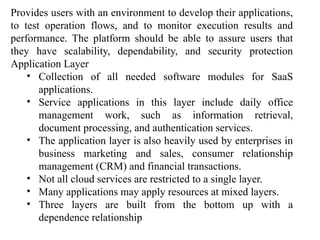Provides users with an environment to develop their applications,
to test operation flows, and to monitor execution results and
performance. The platform should be able to assure users that
they have scalability, dependability, and security protection
Application Layer
• Collection of all needed software modules for SaaS
applications.
• Service applications in this layer include daily office
management work, such as information retrieval,
document processing, and authentication services.
• The application layer is also heavily used by enterprises in
business marketing and sales, consumer relationship
management (CRM) and financial transactions.
• Not all cloud services are restricted to a single layer.
• Many applications may apply resources at mixed layers.
• Three layers are built from the bottom up with a
dependence relationship
 