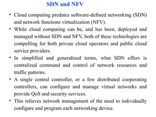 SDN and NFV
• Cloud computing predates software-defined networking (SDN)
and network functions virtualization (NFV).
• While cloud computing can be, and has been, deployed and
managed without SDN and NFV, both of these technologies are
compelling for both private cloud operators and public cloud
service providers.
• In simplified and generalized terms, what SDN offers is
centralized command and control of network resources and
traffic patterns.
• A single central controller, or a few distributed cooperating
controllers, can configure and manage virtual networks and
provide QoS and security services.
• This relieves network management of the need to individually
configure and program each networking device.
 