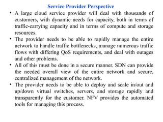 Service Provider Perspective
• A large cloud service provider will deal with thousands of
customers, with dynamic needs for capacity, both in terms of
traffic-carrying capacity and in terms of compute and storage
resources.
• The provider needs to be able to rapidly manage the entire
network to handle traffic bottlenecks, manage numerous traffic
flows with differing QoS requirements, and deal with outages
and other problems.
• All of this must be done in a secure manner. SDN can provide
the needed overall view of the entire network and secure,
centralized management of the network.
• The provider needs to be able to deploy and scale in/out and
up/down virtual switches, servers, and storage rapidly and
transparently for the customer. NFV provides the automated
tools for managing this process.
 