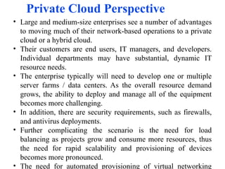 Private Cloud Perspective
• Large and medium-size enterprises see a number of advantages
to moving much of their network-based operations to a private
cloud or a hybrid cloud.
• Their customers are end users, IT managers, and developers.
Individual departments may have substantial, dynamic IT
resource needs.
• The enterprise typically will need to develop one or multiple
server farms / data centers. As the overall resource demand
grows, the ability to deploy and manage all of the equipment
becomes more challenging.
• In addition, there are security requirements, such as firewalls,
and antivirus deployments.
• Further complicating the scenario is the need for load
balancing as projects grow and consume more resources, thus
the need for rapid scalability and provisioning of devices
becomes more pronounced.
• The need for automated provisioning of virtual networking
 