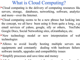 What is Cloud Computing?
Cloud computing is the delivery of computing resources like
servers, storage, databases, networking, software, analytics
and more—over the Internet.
Cloud computing seems to be a new phrase but looking into
the concept, we all have been using it from quite a long., e.g.
email services of yahoo, google, sify or others, YouTube,
Google Docs, Social Networking sites, eGranthalaya, etc.
New technology model or new interpretation of web
technologies
Allows to avoid locally hosting multiple servers and
equipments and constantly dealing with hardware failure,
software installs, upgrades and compatibility issues
Simplify processes and save time and money
 