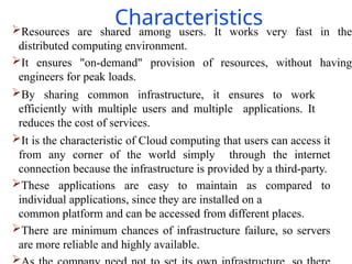 Characteristics
Resources are shared among users. It works very fast in the
distributed computing environment.
It ensures "on-demand" provision of resources, without having
engineers for peak loads.
By sharing common infrastructure, it ensures to work
efficiently with multiple users and multiple applications. It
reduces the cost of services.
It is the characteristic of Cloud computing that users can access it
from any corner of the world simply through the internet
connection because the infrastructure is provided by a third-party.
These applications are easy to maintain as compared to
individual applications, since they are installed on a
common platform and can be accessed from different places.
There are minimum chances of infrastructure failure, so servers
are more reliable and highly available.

 