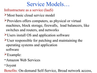 Service Models…
Infrastructure as a service (IaaS)
Most basic cloud service model
Providers offers computers, as physical or virtual
machines, block storage, firewalls, load balancers, like
switches and routers, and networks
Users install OS and application software
User responsible for patching and maintaining the
operating systems and application
software
Example:
–Amazon Web Services
–Joyent
Benefits: On-demand Self-Service, Broad network access,
 