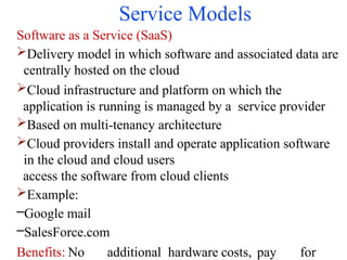 Service Models
Software as a Service (SaaS)
Delivery model in which software and associated data are
centrally hosted on the cloud
Cloud infrastructure and platform on which the
application is running is managed by a service provider
Based on multi-tenancy architecture
Cloud providers install and operate application software
in the cloud and cloud users
access the software from cloud clients
Example:
–Google mail
–SalesForce.com
Benefits: No additional hardware costs, pay for
 