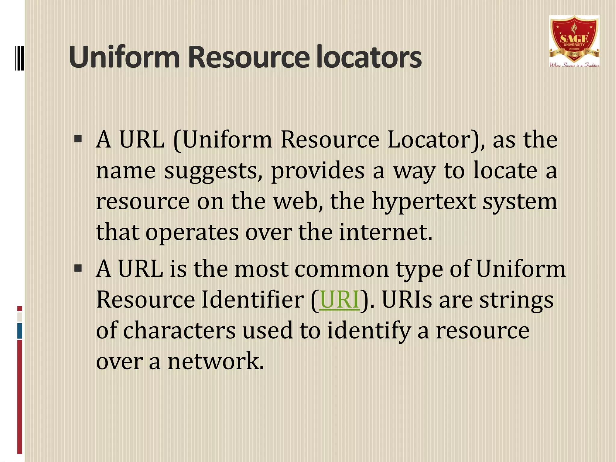 Uniform Resourcelocators
 A URL (Uniform Resource Locator), as the
name suggests, provides a way to locate a
resource on the web, the hypertext system
that operates over the internet.
 A URL is the most common type of Uniform
Resource Identifier (URI). URIs are strings
of characters used to identify a resource
over a network.
 