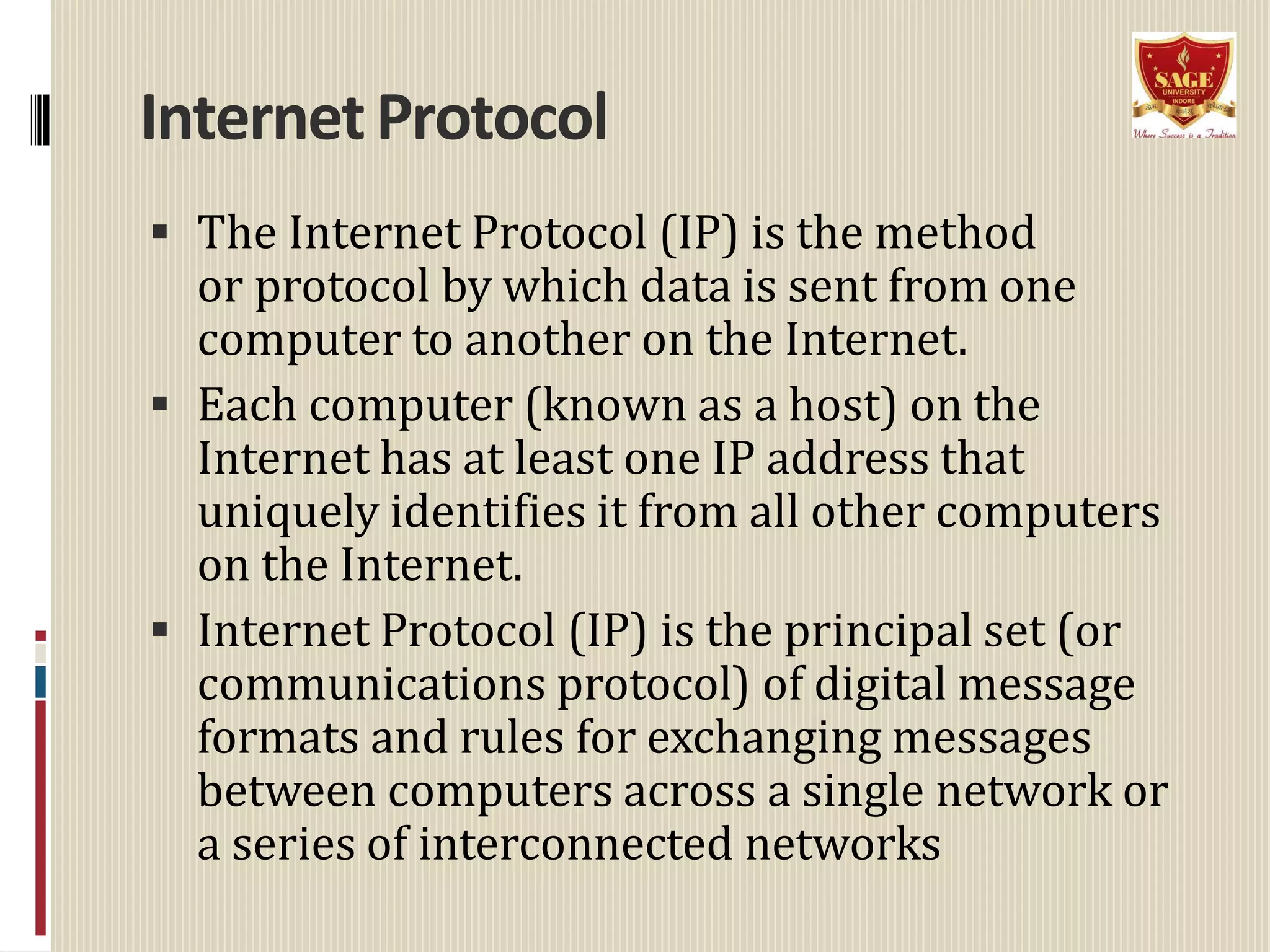 InternetProtocol
 The Internet Protocol (IP) is the method
or protocol by which data is sent from one
computer to another on the Internet.
 Each computer (known as a host) on the
Internet has at least one IP address that
uniquely identifies it from all other computers
on the Internet.
 Internet Protocol (IP) is the principal set (or
communications protocol) of digital message
formats and rules for exchanging messages
between computers across a single network or
a series of interconnected networks
 