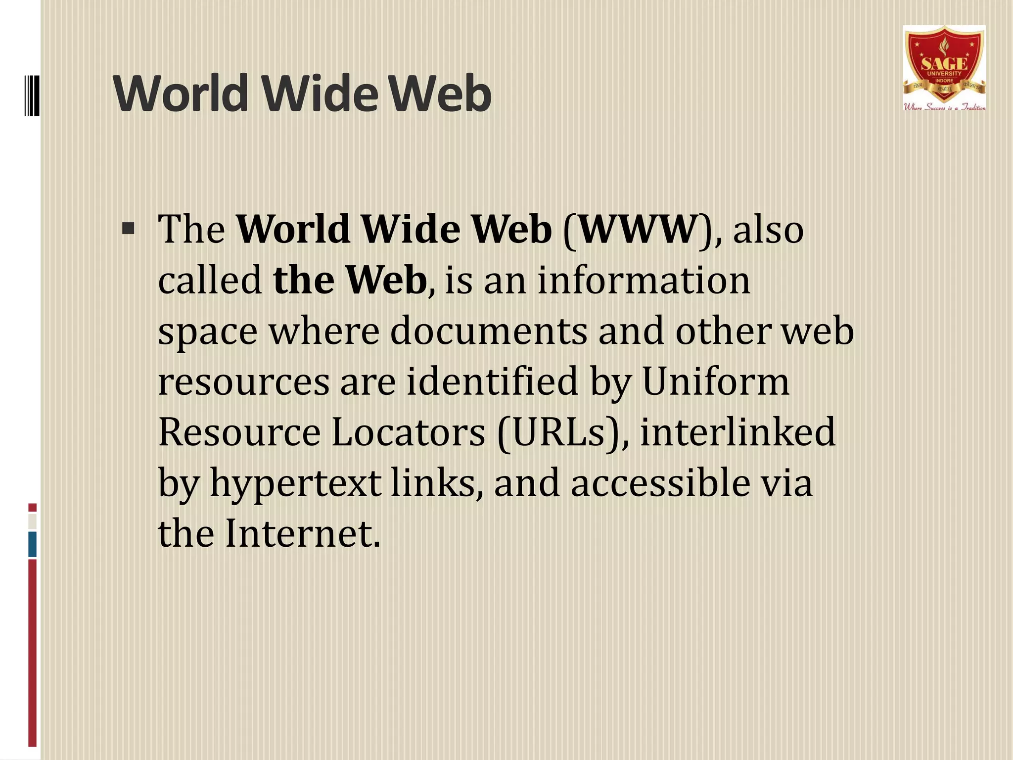 World WideWeb
 The World Wide Web (WWW), also
called the Web, is an information
space where documents and other web
resources are identified by Uniform
Resource Locators (URLs), interlinked
by hypertext links, and accessible via
the Internet.
 