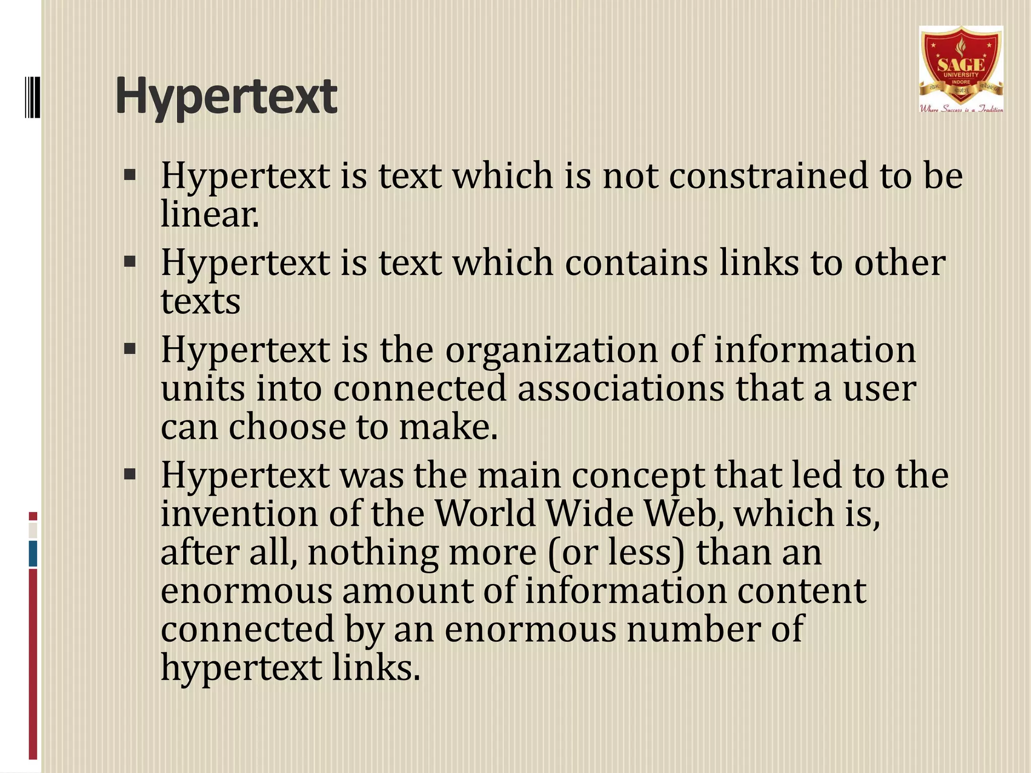 Hypertext
 Hypertext is text which is not constrained to be
linear.
 Hypertext is text which contains links to other
texts
 Hypertext is the organization of information
units into connected associations that a user
can choose to make.
 Hypertext was the main concept that led to the
invention of the World Wide Web, which is,
after all, nothing more (or less) than an
enormous amount of information content
connected by an enormous number of
hypertext links.
 
