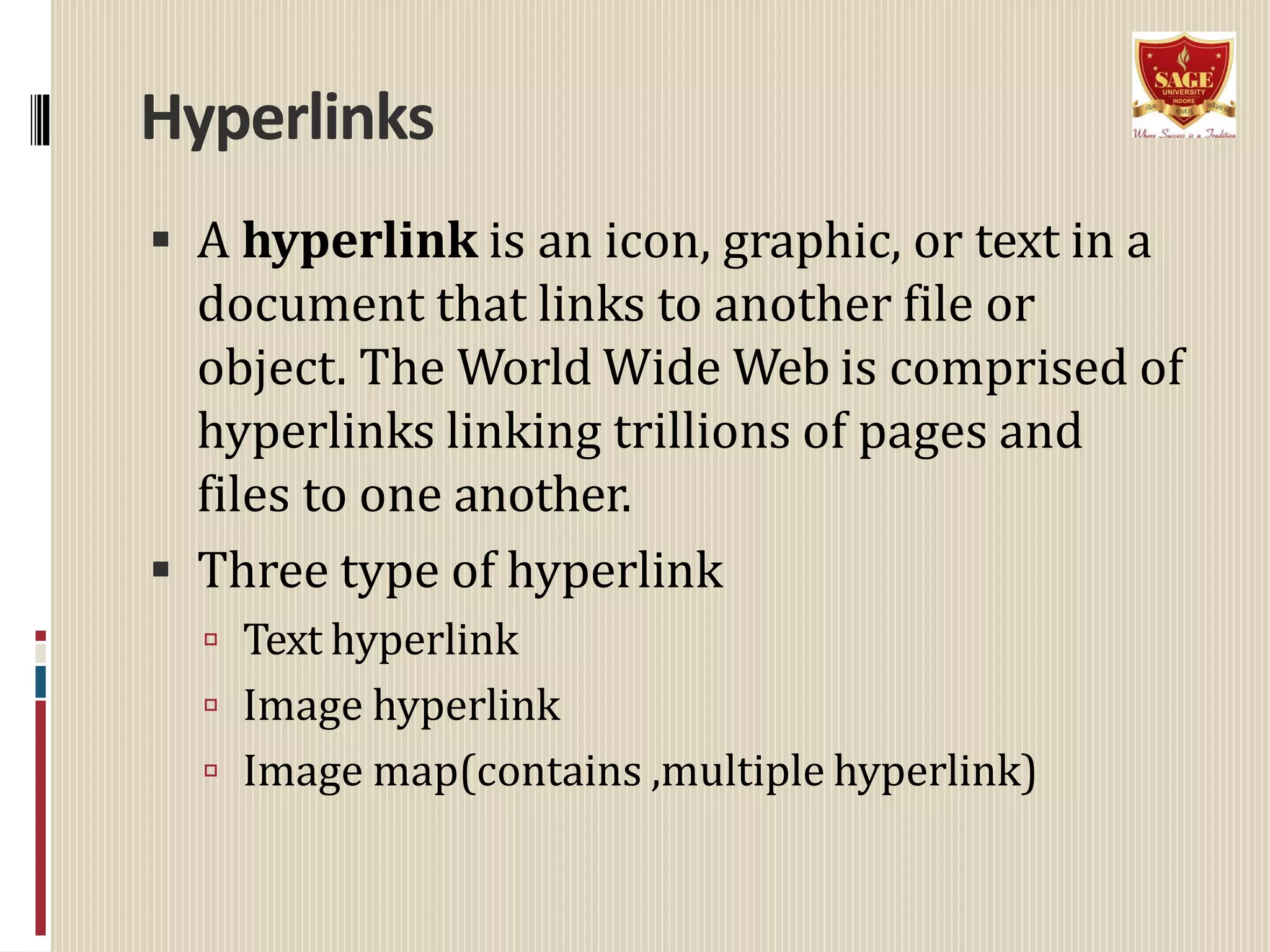 Hyperlinks
 A hyperlink is an icon, graphic, or text in a
document that links to another file or
object. The World Wide Web is comprised of
hyperlinks linking trillions of pages and
files to one another.
 Three type of hyperlink
 Text hyperlink
 Image hyperlink
 Image map(contains ,multiple hyperlink)
 
