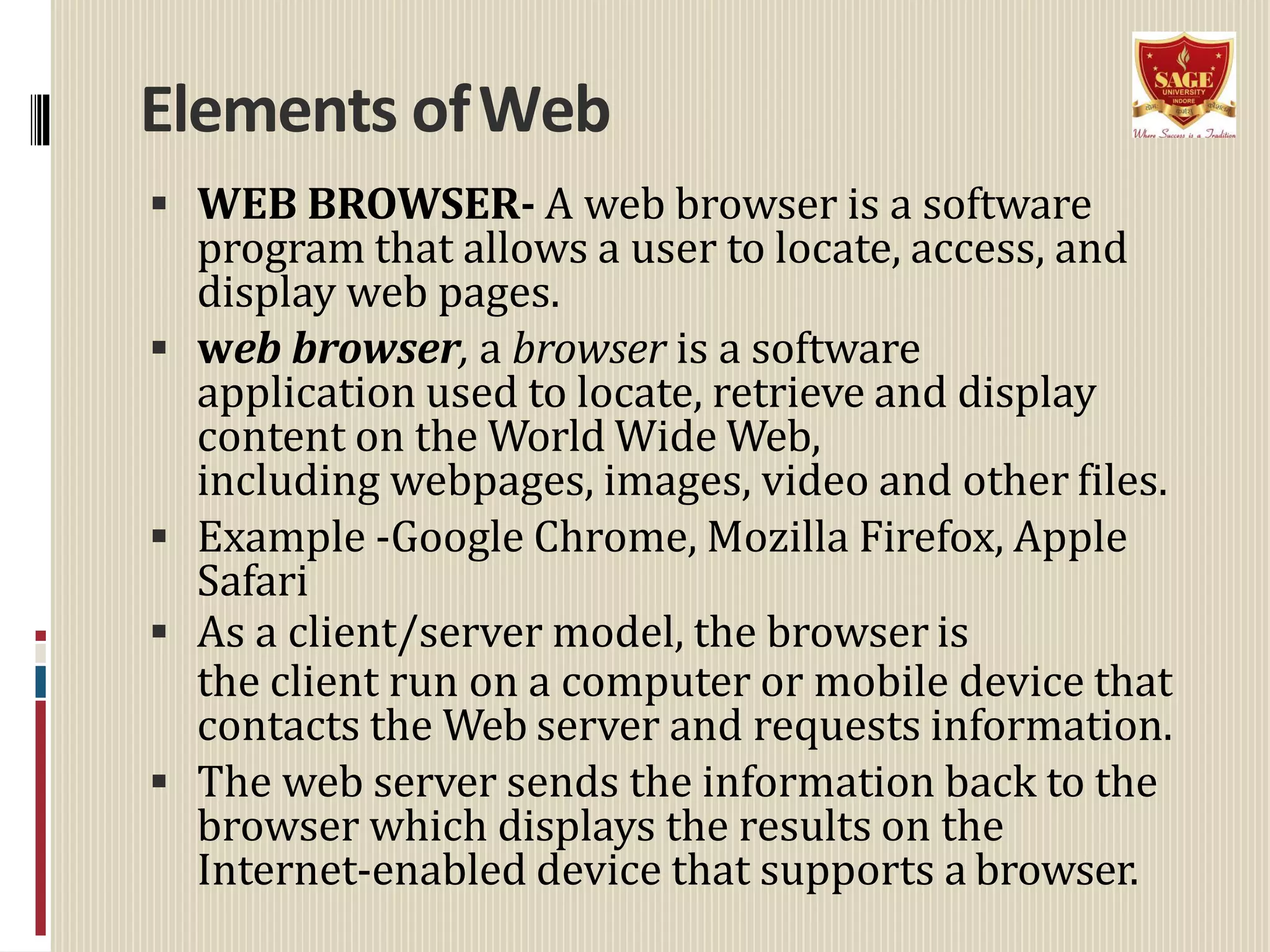 Elements ofWeb
 WEB BROWSER- A web browser is a software
program that allows a user to locate, access, and
display web pages.
 web browser, a browser is a software
application used to locate, retrieve and display
content on the World Wide Web,
including webpages, images, video and other files.
 Example -Google Chrome, Mozilla Firefox, Apple
Safari
 As a client/server model, the browser is
the client run on a computer or mobile device that
contacts the Web server and requests information.
 The web server sends the information back to the
browser which displays the results on the
Internet-enabled device that supports a browser.
 
