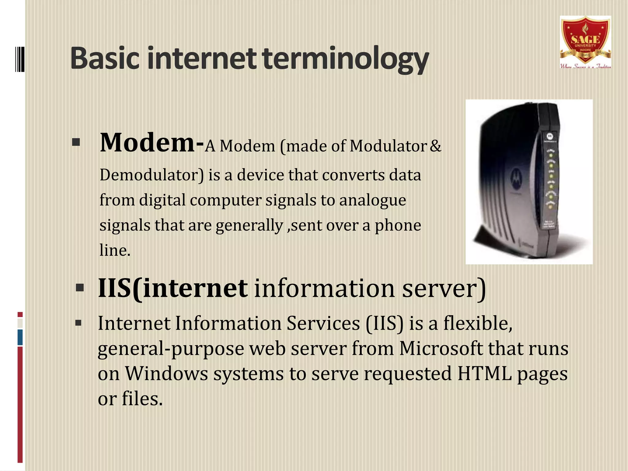 Basic internetterminology
 Modem-A Modem (made of Modulator&
Demodulator) is a device that converts data
from digital computer signals to analogue
signals that are generally ,sent over a phone
line.
 IIS(internet information server)
 Internet Information Services (IIS) is a flexible,
general-purpose web server from Microsoft that runs
on Windows systems to serve requested HTML pages
or files.
 