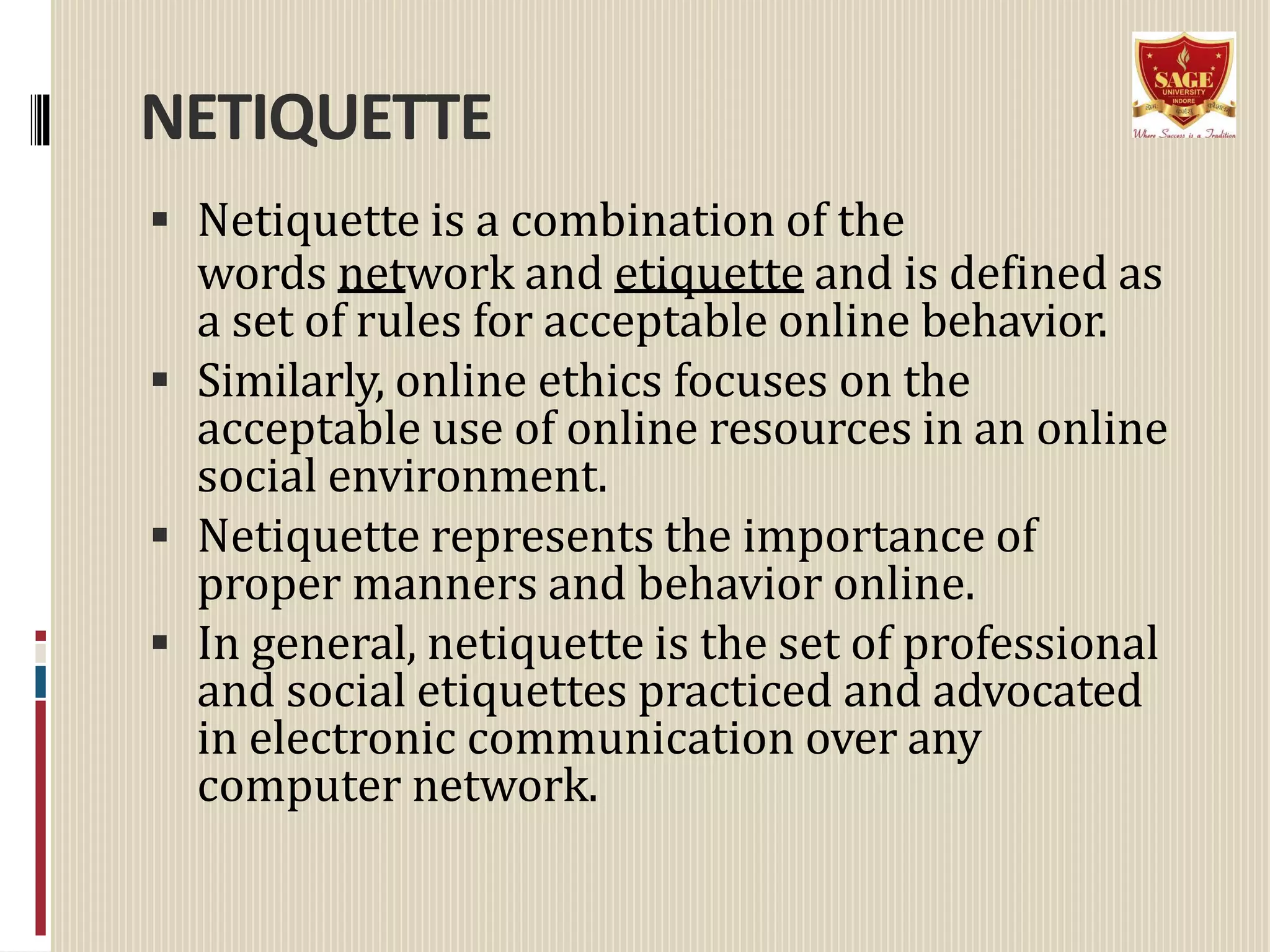 NETIQUETTE
 Netiquette is a combination of the
words network and etiquette and is defined as
a set of rules for acceptable online behavior.
 Similarly, online ethics focuses on the
acceptable use of online resources in an online
social environment.
 Netiquette represents the importance of
proper manners and behavior online.
 In general, netiquette is the set of professional
and social etiquettes practiced and advocated
in electronic communication over any
computer network.
 