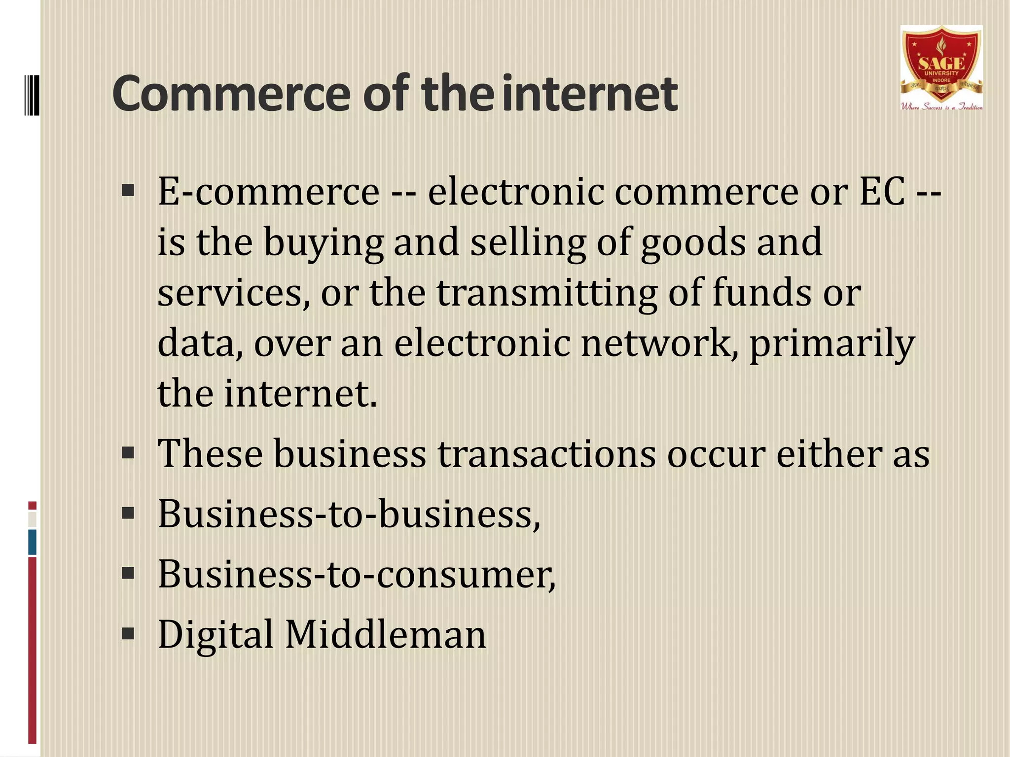 Commerce of theinternet
 E-commerce -- electronic commerce or EC --
is the buying and selling of goods and
services, or the transmitting of funds or
data, over an electronic network, primarily
the internet.
 These business transactions occur either as
 Business-to-business,
 Business-to-consumer,
 Digital Middleman
 