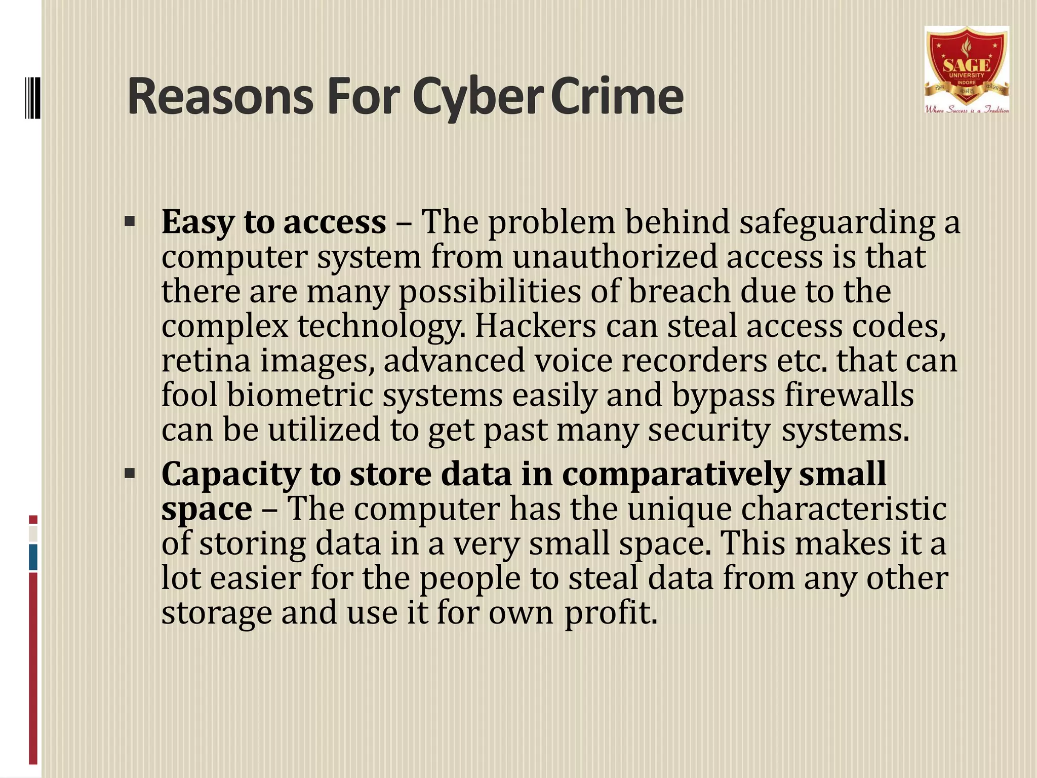 Reasons For CyberCrime
 Easy to access – The problem behind safeguarding a
computer system from unauthorized access is that
there are many possibilities of breach due to the
complex technology. Hackers can steal access codes,
retina images, advanced voice recorders etc. that can
fool biometric systems easily and bypass firewalls
can be utilized to get past many security systems.
 Capacity to store data in comparatively small
space – The computer has the unique characteristic
of storing data in a very small space. This makes it a
lot easier for the people to steal data from any other
storage and use it for own profit.
 