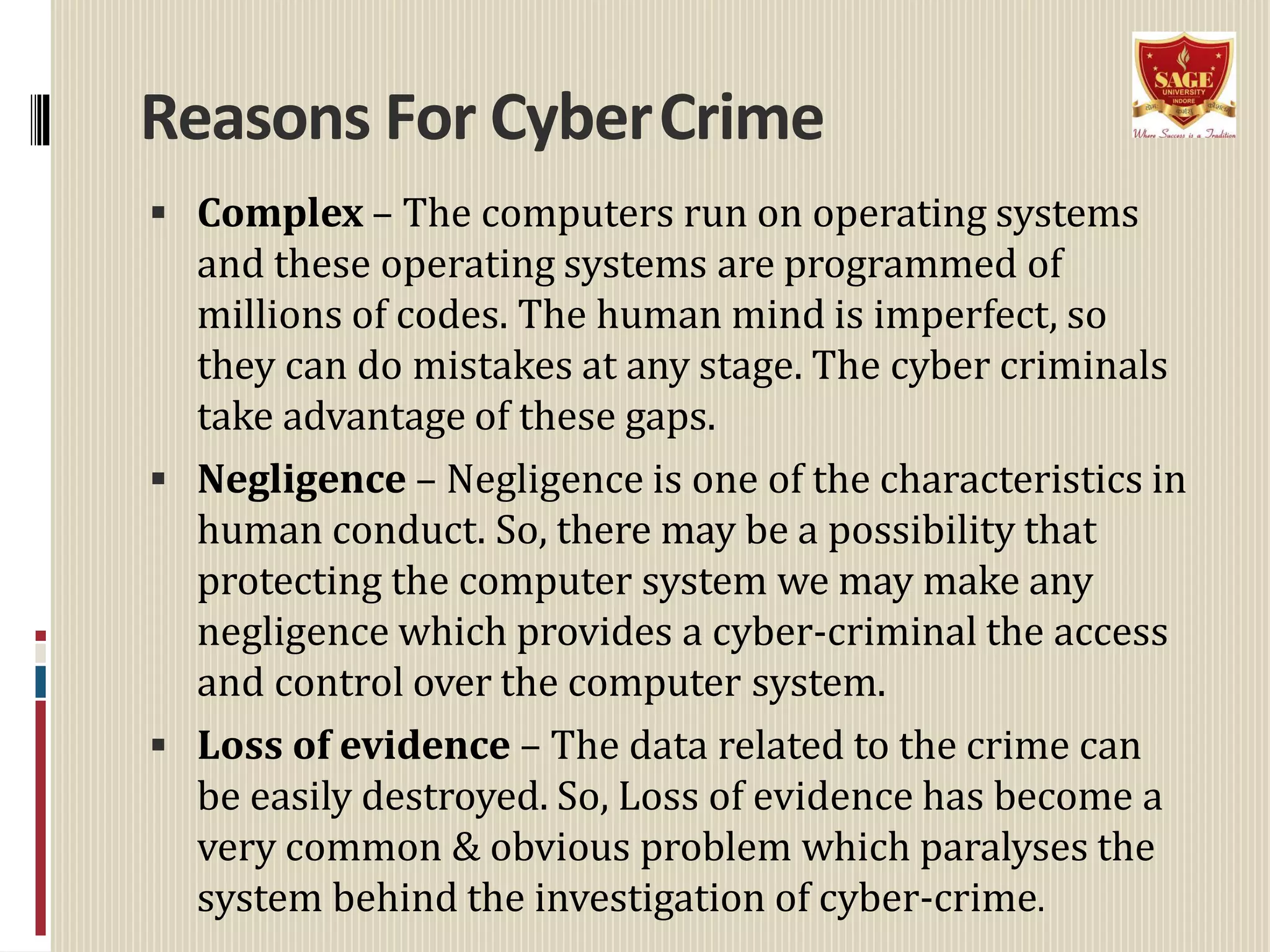 Reasons For CyberCrime
 Complex – The computers run on operating systems
and these operating systems are programmed of
millions of codes. The human mind is imperfect, so
they can do mistakes at any stage. The cyber criminals
take advantage of these gaps.
 Negligence – Negligence is one of the characteristics in
human conduct. So, there may be a possibility that
protecting the computer system we may make any
negligence which provides a cyber-criminal the access
and control over the computer system.
 Loss of evidence – The data related to the crime can
be easily destroyed. So, Loss of evidence has become a
very common & obvious problem which paralyses the
system behind the investigation of cyber-crime.
 