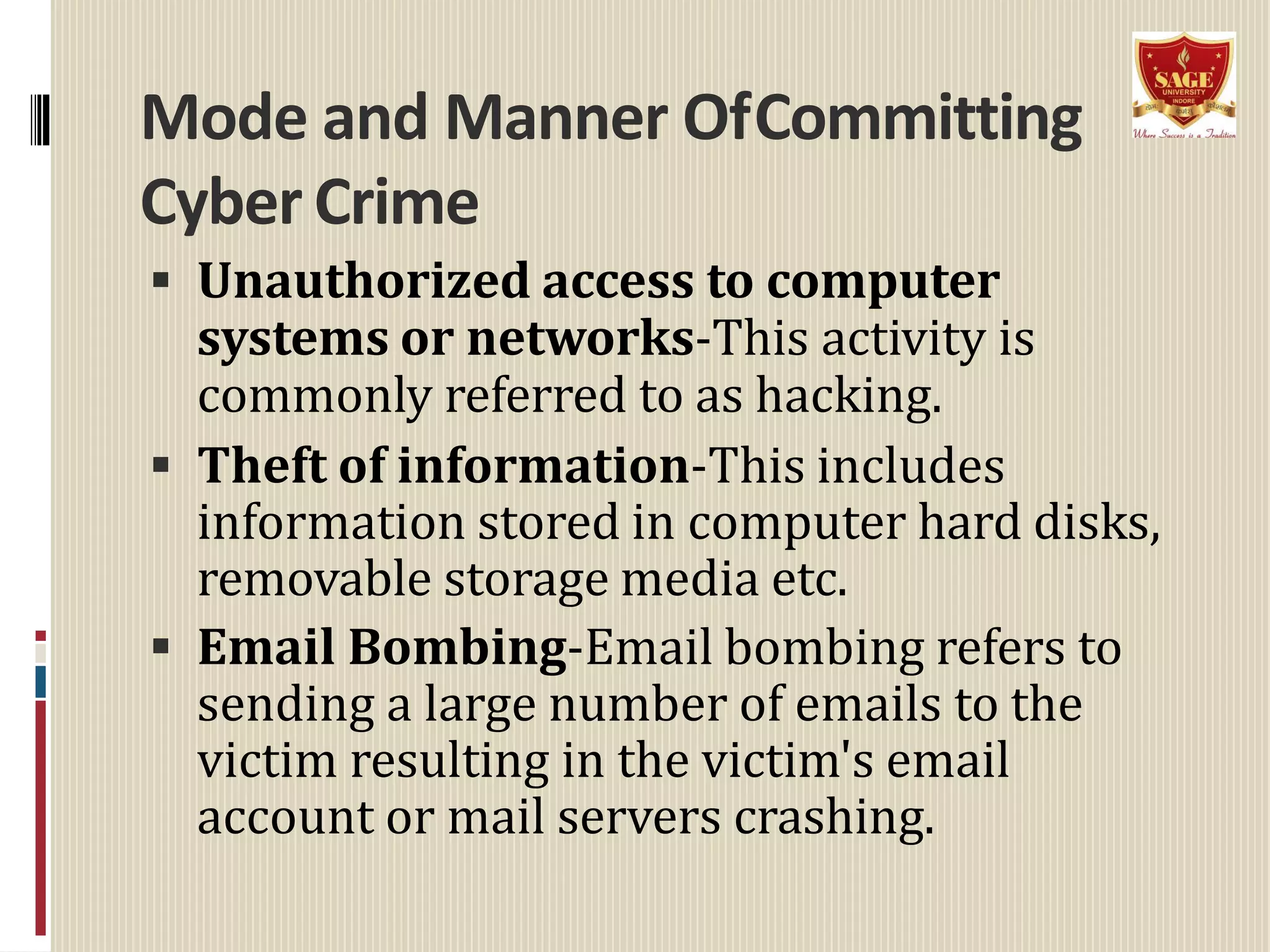 Mode and Manner OfCommitting
Cyber Crime
 Unauthorized access to computer
systems or networks-This activity is
commonly referred to as hacking.
 Theft of information-This includes
information stored in computer hard disks,
removable storage media etc.
 Email Bombing-Email bombing refers to
sending a large number of emails to the
victim resulting in the victim's email
account or mail servers crashing.
 