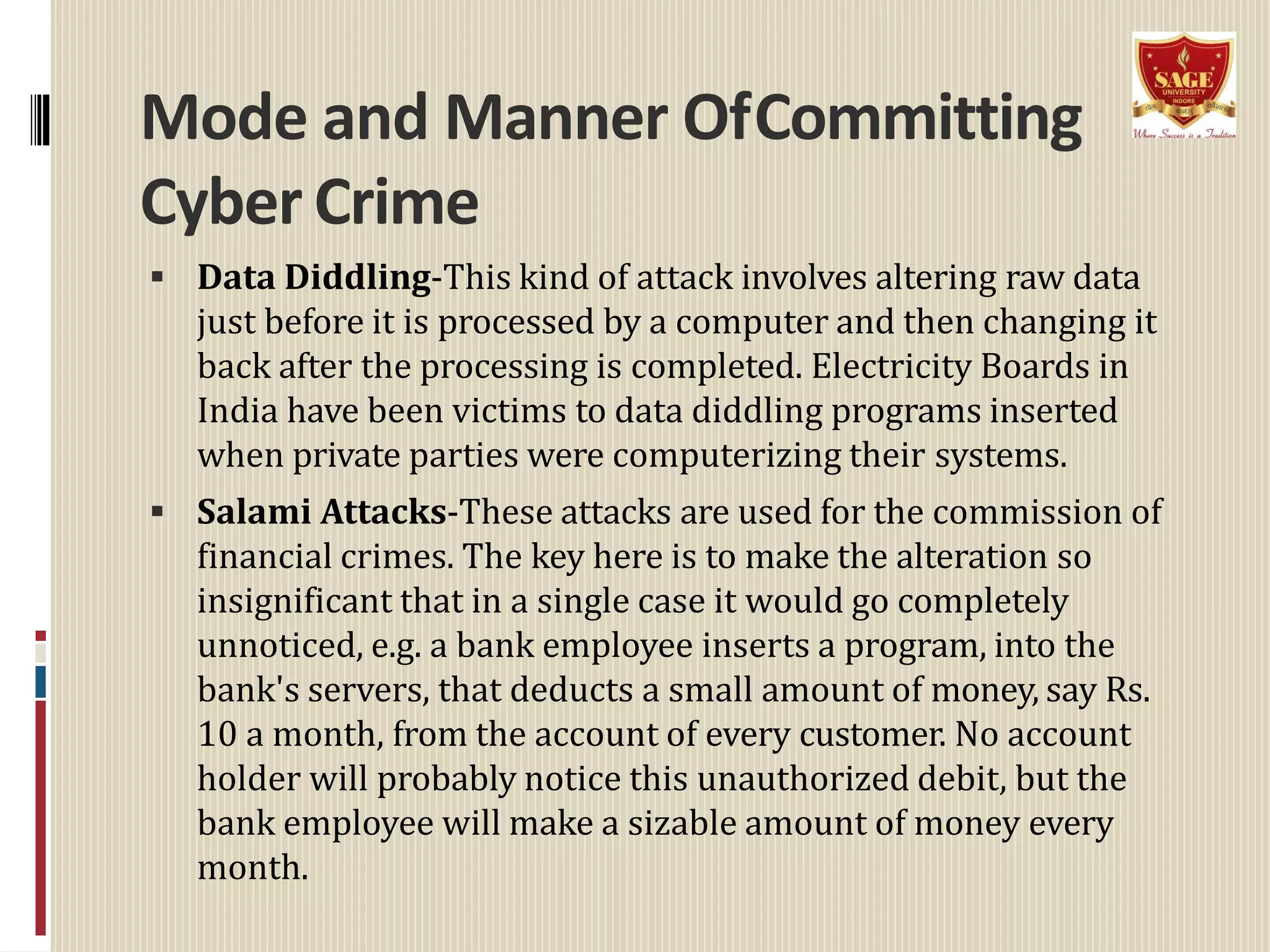 Mode and Manner OfCommitting
Cyber Crime
 Data Diddling-This kind of attack involves altering raw data
just before it is processed by a computer and then changing it
back after the processing is completed. Electricity Boards in
India have been victims to data diddling programs inserted
when private parties were computerizing their systems.
 Salami Attacks-These attacks are used for the commission of
financial crimes. The key here is to make the alteration so
insignificant that in a single case it would go completely
unnoticed, e.g. a bank employee inserts a program, into the
bank's servers, that deducts a small amount of money, say Rs.
10 a month, from the account of every customer. No account
holder will probably notice this unauthorized debit, but the
bank employee will make a sizable amount of money every
month.
 