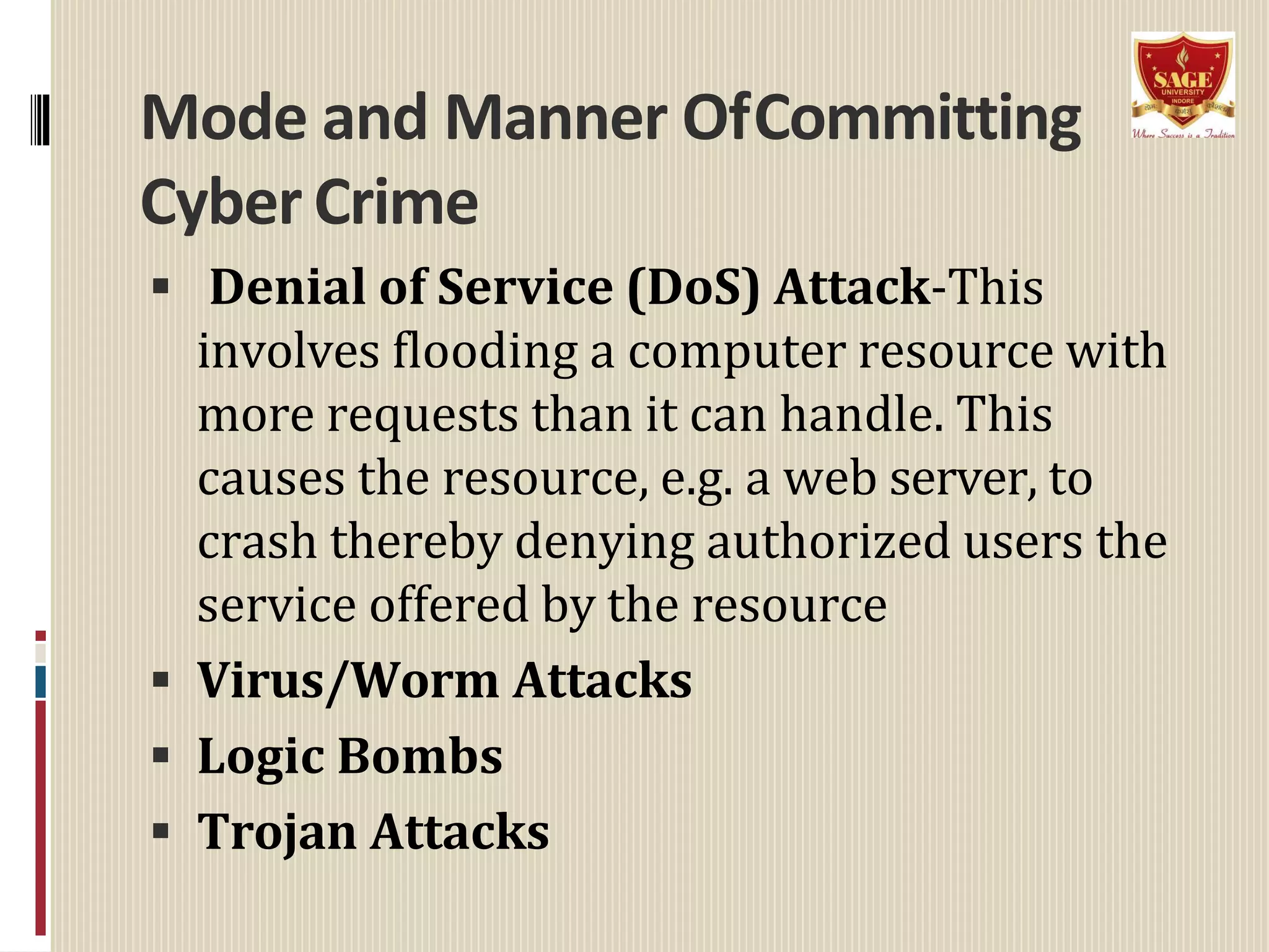 Mode and Manner OfCommitting
Cyber Crime
 Denial of Service (DoS) Attack-This
involves flooding a computer resource with
more requests than it can handle. This
causes the resource, e.g. a web server, to
crash thereby denying authorized users the
service offered by the resource
 Virus/Worm Attacks
 Logic Bombs
 Trojan Attacks
 