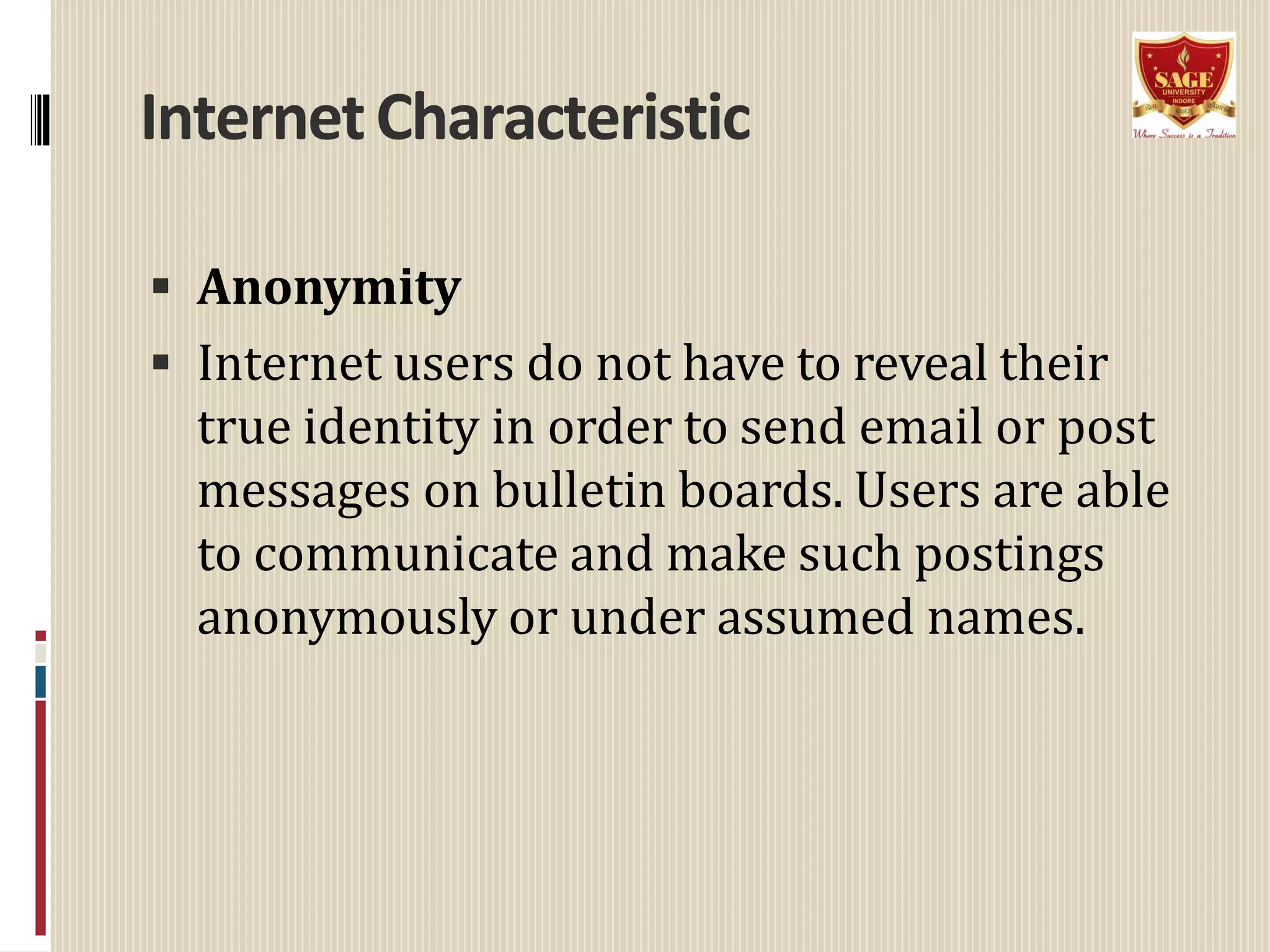 InternetCharacteristic
 Anonymity
 Internet users do not have to reveal their
true identity in order to send email or post
messages on bulletin boards. Users are able
to communicate and make such postings
anonymously or under assumed names.
 