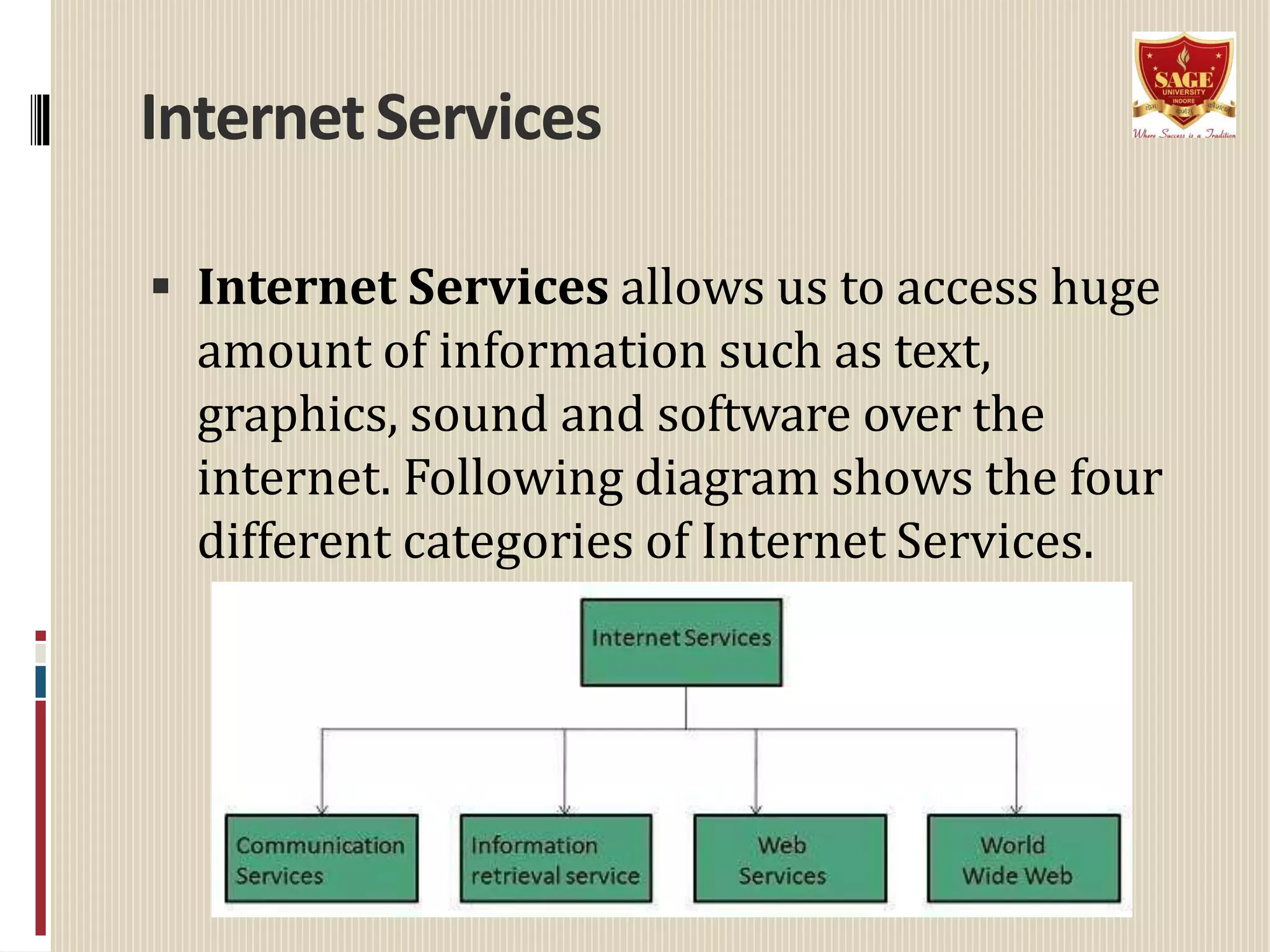 InternetServices
 Internet Services allows us to access huge
amount of information such as text,
graphics, sound and software over the
internet. Following diagram shows the four
different categories of Internet Services.
 