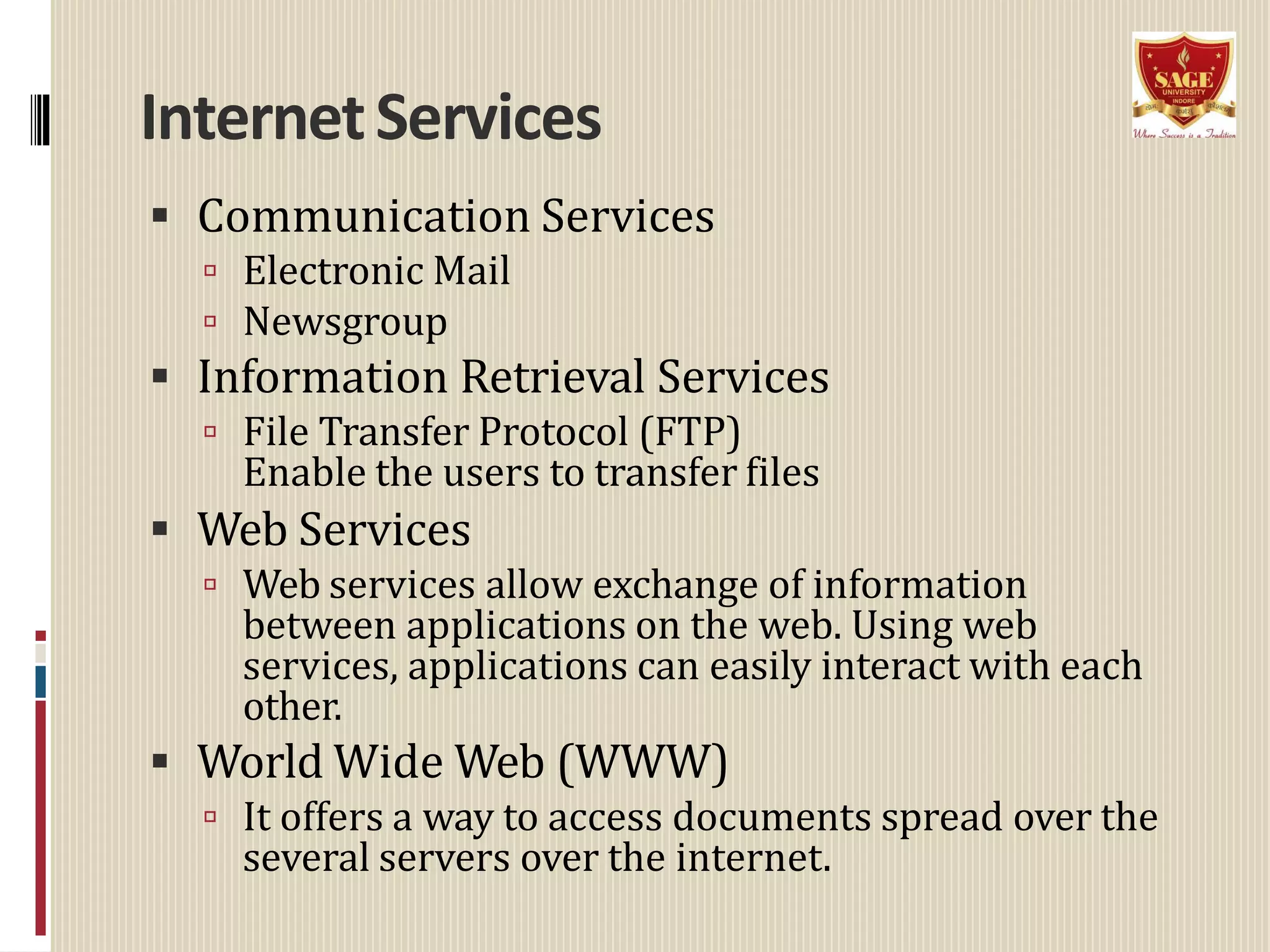 InternetServices
 Communication Services
 Electronic Mail
 Newsgroup
 Information Retrieval Services
 File Transfer Protocol (FTP)
Enable the users to transfer files
 Web Services
 Web services allow exchange of information
between applications on the web. Using web
services, applications can easily interact with each
other.
 World Wide Web (WWW)
 It offers a way to access documents spread over the
several servers over the internet.
 
