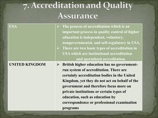 USA  The process of accreditation which is an
important process in quality control of higher
education is independent, voluntary,
nongovernmental, and self-regulatory in USA.
 There are two basic types of accreditation in
USA which are institutional accreditation
and specialized accreditation.
UNITED KINGDOM  British higher education has no government-
run system of accreditation. There are
certainly accreditation bodies in the United
Kingdom, yet they do not act on behalf of the
government and therefore focus more on
private institutions or certain types of
education, such as education by
correspondence or professional examination
programs
 