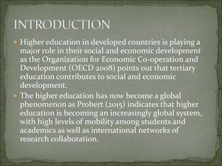  Higher education in developed countries is playing a
major role in their social and economic development
as the Organization for Economic Co-operation and
Development (OECD 2008) points out that tertiary
education contributes to social and economic
development.
 The higher education has now become a global
phenomenon as Probert (2015) indicates that higher
education is becoming an increasingly global system,
with high levels of mobility among students and
academics as well as international networks of
research collaboration.
 