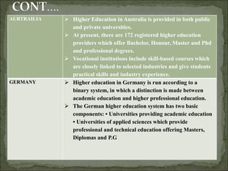 AURTRAILIA  Higher Education in Australia is provided in both public
and private universities.
 At present, there are 172 registered higher education
providers which offer Bachelor, Honour, Master and Phd
and professional degrees.
 Vocational institutions include skill-based courses which
are closely linked to selected industries and give students
practical skills and industry experience.
GERMANY  Higher education in Germany is run according to a
binary system, in which a distinction is made between
academic education and higher professional education.
 The German higher education system has two basic
components: • Universities providing academic education
• Universities of applied sciences which provide
professional and technical education offering Masters,
Diplomas and P.G
 