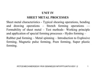 UNIT IV
SHEET METAL PROCESSES
Sheet metal characteristics - Typical shearing operations, bending
and drawing operations – Stretch forming operations ––
Formability of sheet metal – Test methods– Working principle
and application of special forming processes - Hydro forming –
Rubber pad forming – Metal spinning – Introduction to Explosive
forming, Magnetic pulse forming, Peen forming, Super plastic
forming.
1IFETCE/MECH/MERGED/II YR/III SEM/ME2201/MTI/PPT/UNITIV/VER 1.2
 