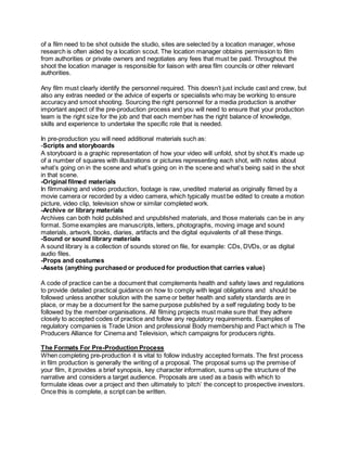 of a film need to be shot outside the studio, sites are selected by a location manager, whose
research is often aided by a location scout. The location manager obtains permission to film
from authorities or private owners and negotiates any fees that must be paid. Throughout the
shoot the location manager is responsible for liaison with area film councils or other relevant
authorities.
Any film must clearly identify the personnel required. This doesn’t just include cast and crew, but
also any extras needed or the advice of experts or specialists who may be working to ensure
accuracy and smoot shooting. Sourcing the right personnel for a media production is another
important aspect of the pre-production process and you will need to ensure that your production
team is the right size for the job and that each member has the right balance of knowledge,
skills and experience to undertake the specific role that is needed.
In pre-production you will need additional materials such as:
-Scripts and storyboards
A storyboard is a graphic representation of how your video will unfold, shot by shot.It’s made up
of a number of squares with illustrations or pictures representing each shot, with notes about
what’s going on in the scene and what’s going on in the scene and what’s being said in the shot
in that scene.
-Original filmed materials
In filmmaking and video production, footage is raw, unedited material as originally filmed by a
movie camera or recorded by a video camera, which typically must be edited to create a motion
picture, video clip, television show or similar completed work.
-Archive or library materials
Archives can both hold published and unpublished materials, and those materials can be in any
format. Some examples are manuscripts, letters, photographs, moving image and sound
materials, artwork, books, diaries, artifacts and the digital equivalents of all these things.
-Sound or sound library materials
A sound library is a collection of sounds stored on file, for example: CDs, DVDs, or as digital
audio files.
-Props and costumes
-Assets (anything purchased or produced for production that carries value)
A code of practice can be a document that complements health and safety laws and regulations
to provide detailed practical guidance on how to comply with legal obligations and should be
followed unless another solution with the same or better health and safety standards are in
place, or may be a document for the same purpose published by a self regulating body to be
followed by the member organisations. All filming projects must make sure that they adhere
closely to accepted codes of practice and follow any regulatory requirements. Examples of
regulatory companies is Trade Union and professional Body membership and Pact which is The
Producers Alliance for Cinema and Television, which campaigns for producers rights.
The Formats For Pre-Production Process
When completing pre-production it is vital to follow industry accepted formats. The first process
in film production is generally the writing of a proposal. The proposal sums up the premise of
your film, it provides a brief synopsis, key character information, sums up the structure of the
narrative and considers a target audience. Proposals are used as a basis with which to
formulate ideas over a project and then ultimately to ‘pitch’ the concept to prospective investors.
Once this is complete, a script can be written.
 