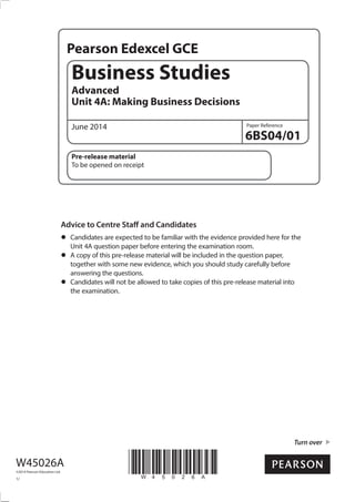 Pearson Edexcel GCE
Paper Reference
Turn over
Business Studies
Advanced
Unit 4A: Making Business Decisions
June 2014
6BS04/01
Pre-release material
To be opened on receipt
Advice to Centre Staff and Candidates
•	Candidates are expected to be familiar with the evidence provided here for the
Unit 4A question paper before entering the examination room.
•	A copy of this pre-release material will be included in the question paper,
together with some new evidence, which you should study carefully before
answering the questions.
•	Candidates will not be allowed to take copies of this pre-release material into
the examination.
W45026A
©2014 Pearson Education Ltd.
1/
*W45026A*
 