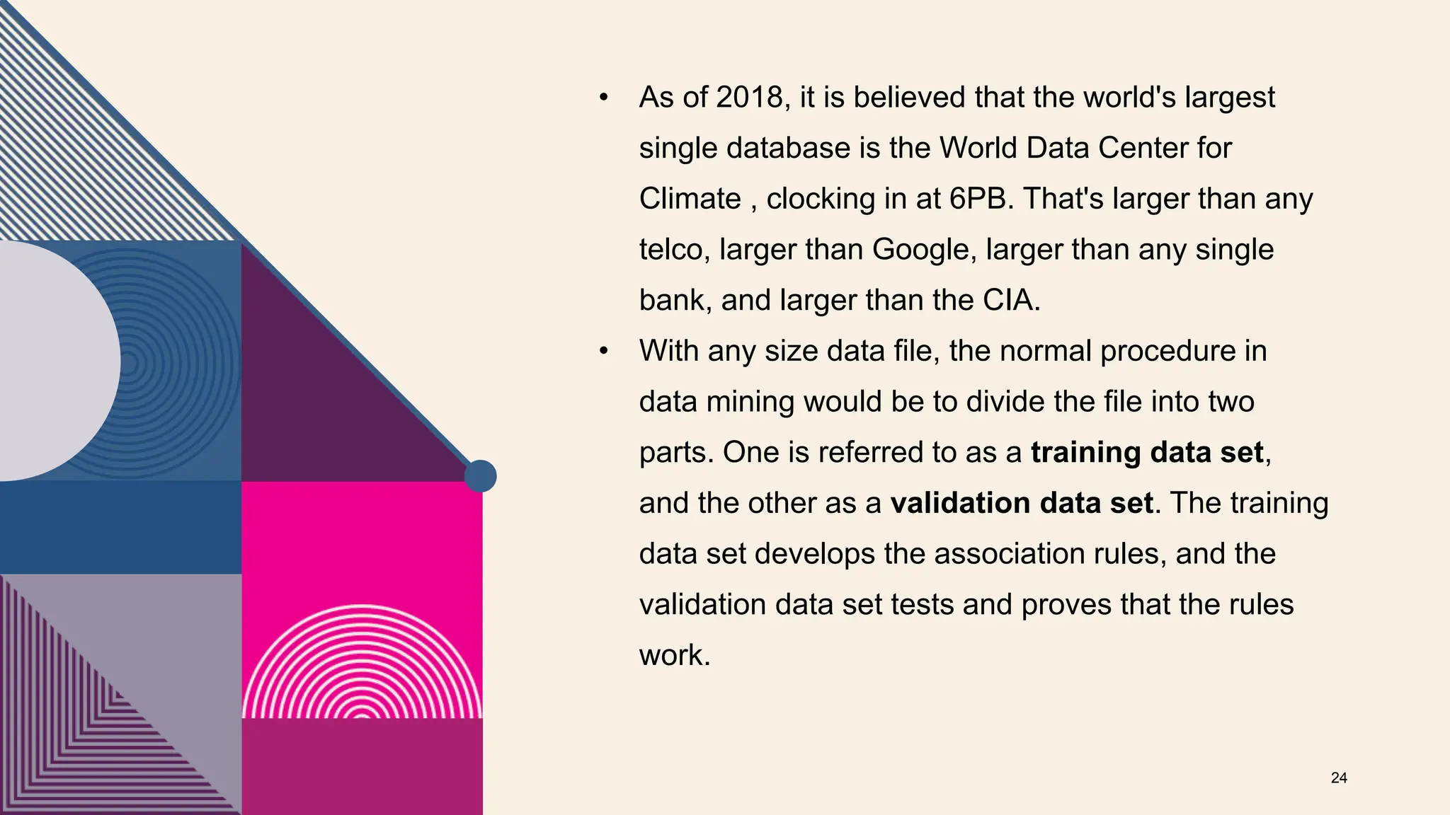 • As of 2018, it is believed that the world's largest
single database is the World Data Center for
Climate , clocking in at 6PB. That's larger than any
telco, larger than Google, larger than any single
bank, and larger than the CIA.
• With any size data file, the normal procedure in
data mining would be to divide the file into two
parts. One is referred to as a training data set,
and the other as a validation data set. The training
data set develops the association rules, and the
validation data set tests and proves that the rules
work.
24
 