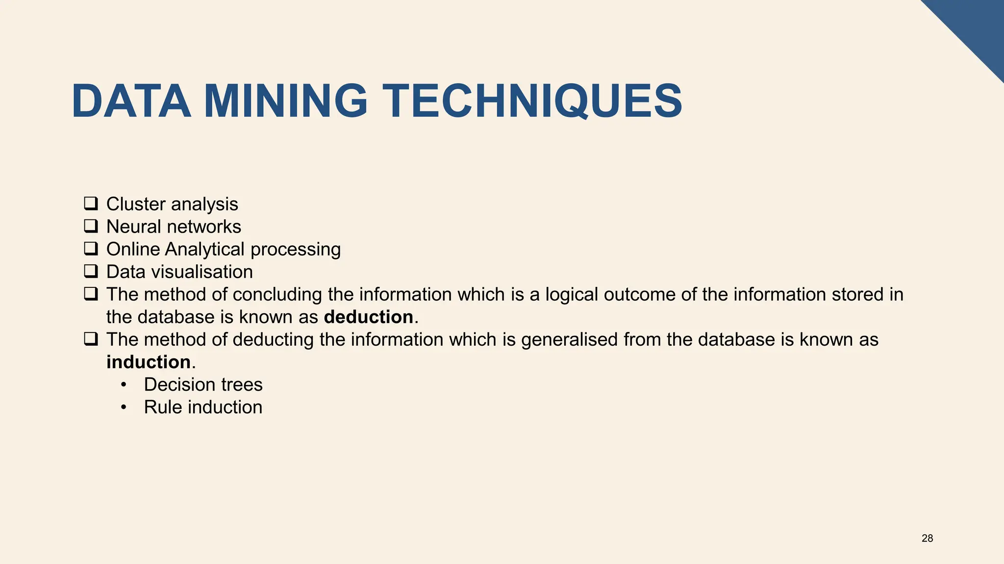 DATA MINING TECHNIQUES
28
 Cluster analysis
 Neural networks
 Online Analytical processing
 Data visualisation
 The method of concluding the information which is a logical outcome of the information stored in
the database is known as deduction.
 The method of deducting the information which is generalised from the database is known as
induction.
• Decision trees
• Rule induction
 