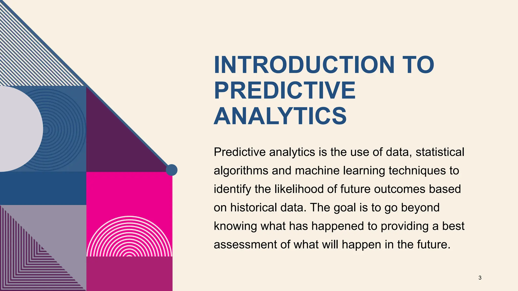 INTRODUCTION TO
PREDICTIVE
ANALYTICS
Predictive analytics is the use of data, statistical
algorithms and machine learning techniques to
identify the likelihood of future outcomes based
on historical data. The goal is to go beyond
knowing what has happened to providing a best
assessment of what will happen in the future.
3
 
