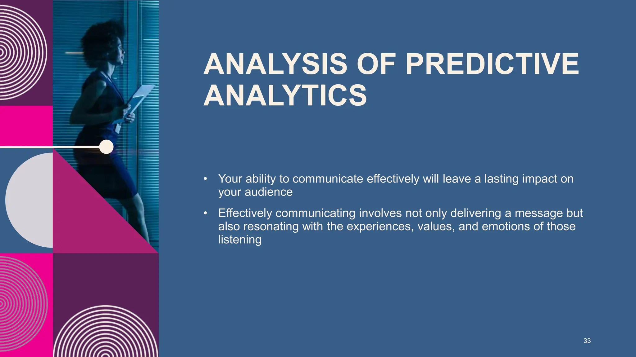 ANALYSIS OF PREDICTIVE
ANALYTICS ​
• Your ability to communicate effectively will leave a lasting impact on
your audience​
• Effectively communicating involves not only delivering a message but
also resonating with the experiences, values, and emotions of those
listening
33
 