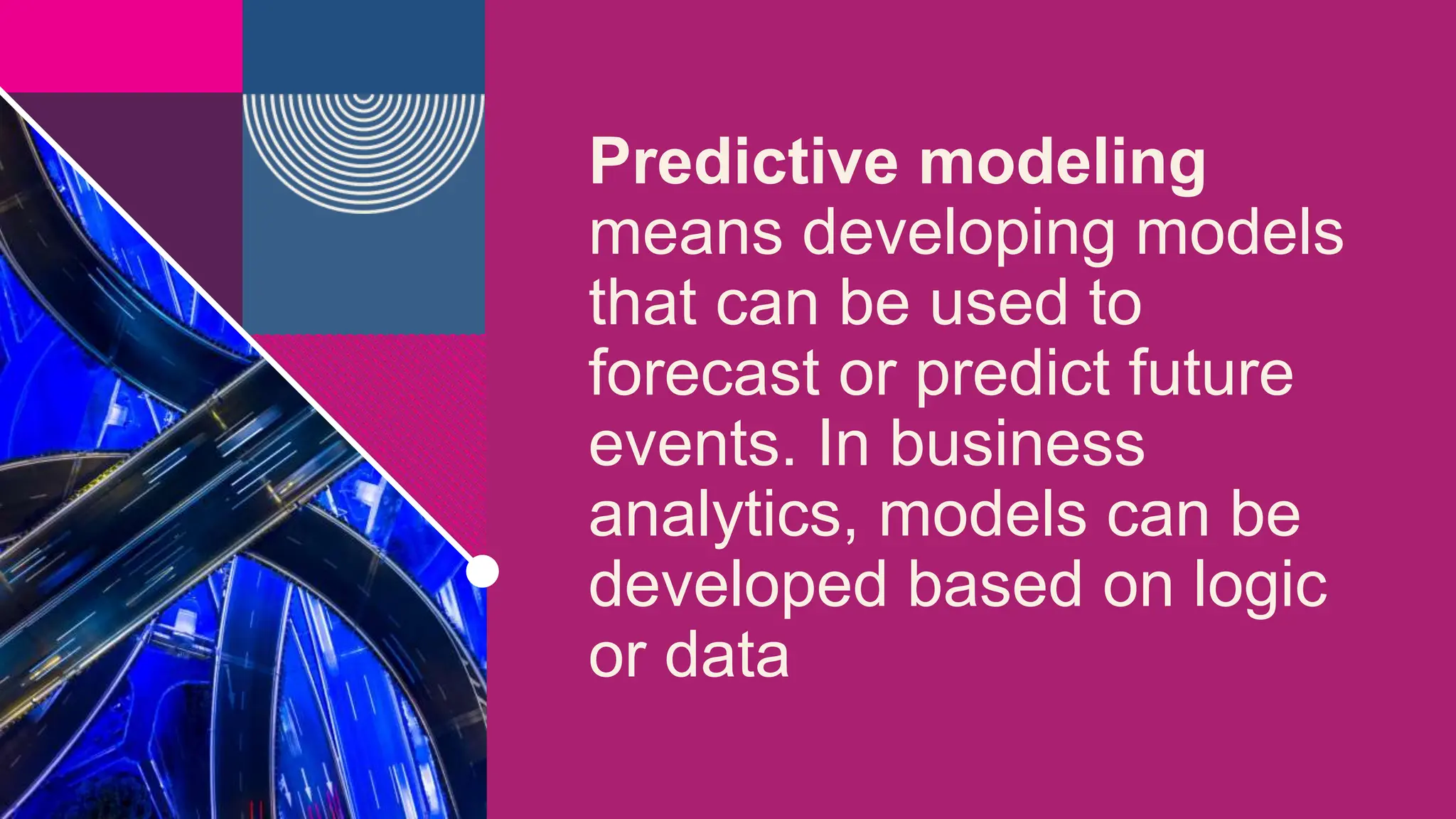 Predictive modeling
means developing models
that can be used to
forecast or predict future
events. In business
analytics, models can be
developed based on logic
or data
 