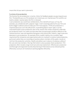 means that all your work is planned.§
Functions of pre-production
The function for pre-production is mainly, I think, for feedback people can give towards your
film. This benefits you as a film producer as it means you can improve your film and this can
lead to a better reaction when the film is released.
in pre-production you could have collaborations, this is beneficial to you as if say, for
example, you collaborate with a popular singer, it will create big publicity for your film and
build a bigger audience and can make your film more popular. I think pre-production is
important because it isn’t the official film, if something doesn’t seem right, it can be
improved Purpose of pre-production One of the reasons that media companies undertake
pre-production work is to make sure that what they are planning to produce adheres to the
relevant practice, laws and regulation that govern and control their industry. Legal issues also
take place in pre-production. An example of this is public liability, this is another legal
requirement for companies and organisations who are involved in creative media production,
particularly when they are recording on locations where members of the public may be at
risk from the production activities. Health and safety is put in place or he obvious safety of
the cast and crew members. Sharing information is also a purpose of pre-production. Film
production often include a large list of cast and crew involvement. Effective pre-production
and thorough and organized records allow sharing of information across relevant parties
effectively, to ensure all involved are working together efficiently.
 