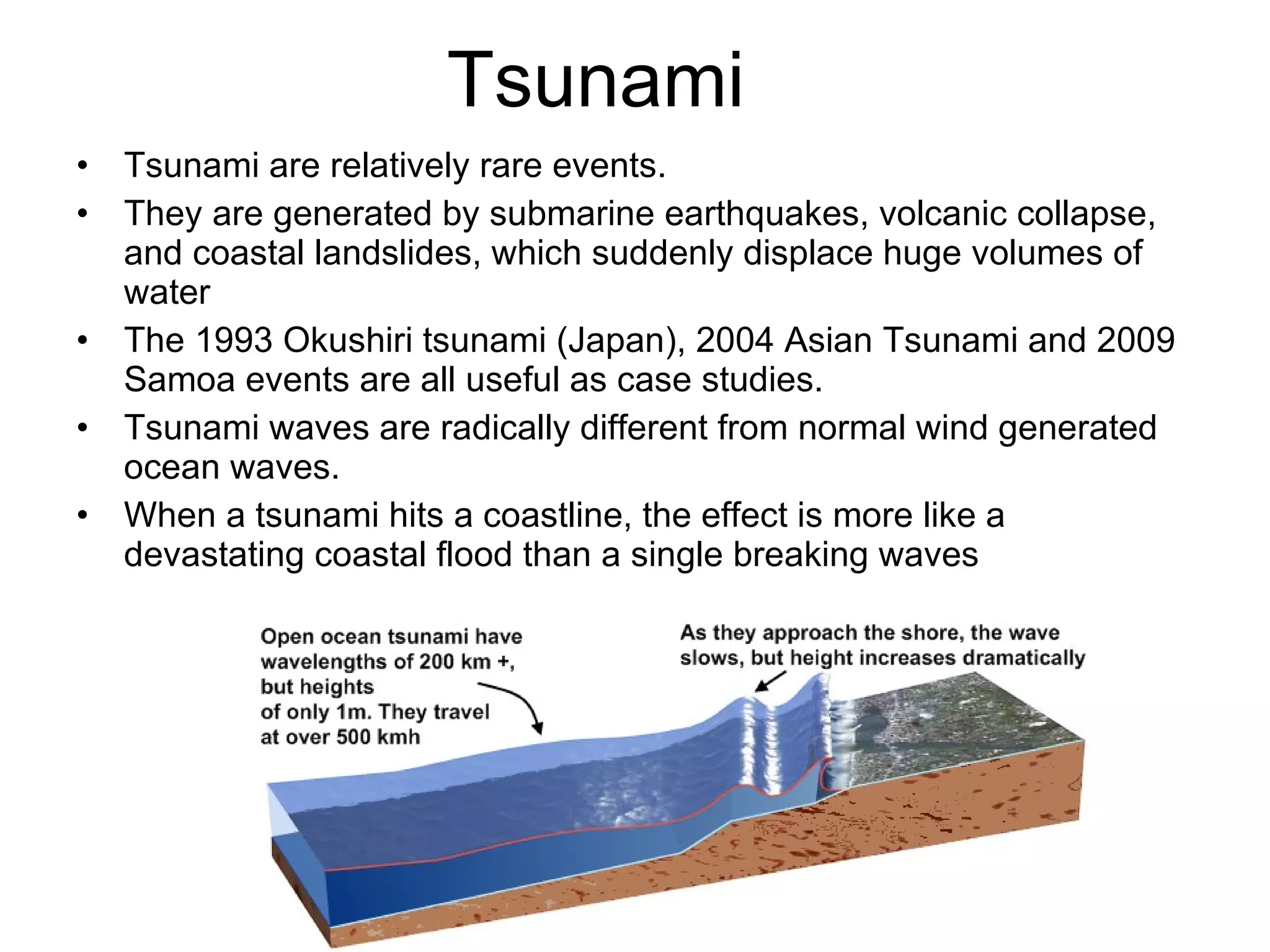 Tsunami Tsunami are relatively rare events. They are generated by submarine earthquakes, volcanic collapse, and coastal landslides, which suddenly displace huge volumes of water The 1993 Okushiri tsunami (Japan), 2004 Asian Tsunami and 2009 Samoa events are all useful as case studies.  Tsunami waves are radically different from normal wind generated ocean waves. When a tsunami hits a coastline, the effect is more like a devastating coastal flood than a single breaking waves 