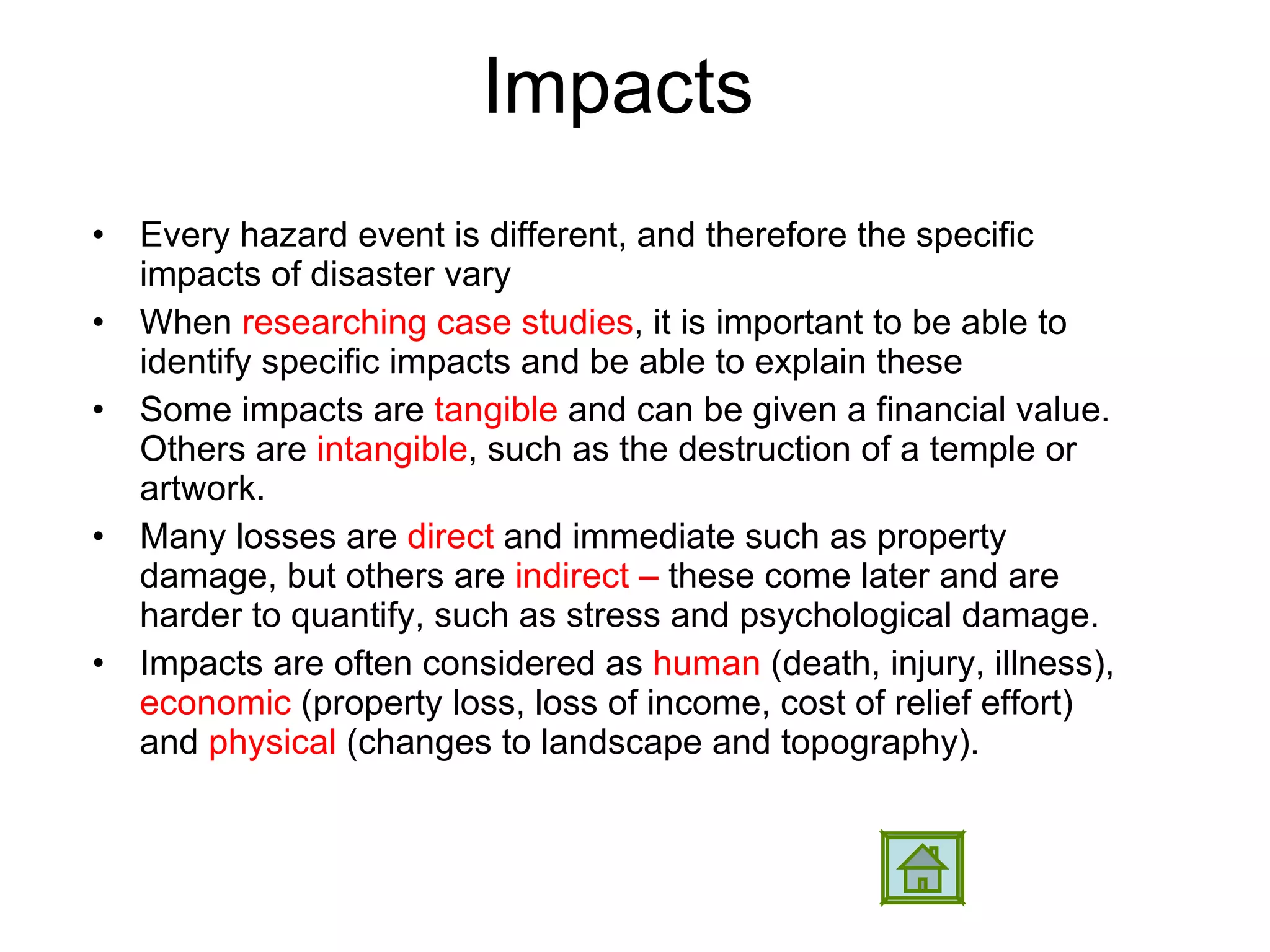 Impacts  Every hazard event is different, and therefore the specific impacts of disaster vary When  researching case studies , it is important to be able to identify specific impacts and be able to explain these  Some impacts are  tangible  and can be given a financial value. Others are  intangible , such as the destruction of a temple or artwork.  Many losses are  direct  and immediate such as property damage, but others are  indirect –  these come later and are harder to quantify, such as stress and psychological damage.  Impacts are often considered as  human  (death, injury, illness),  economic  (property loss, loss of income, cost of relief effort) and  physical  (changes to landscape and topography). 