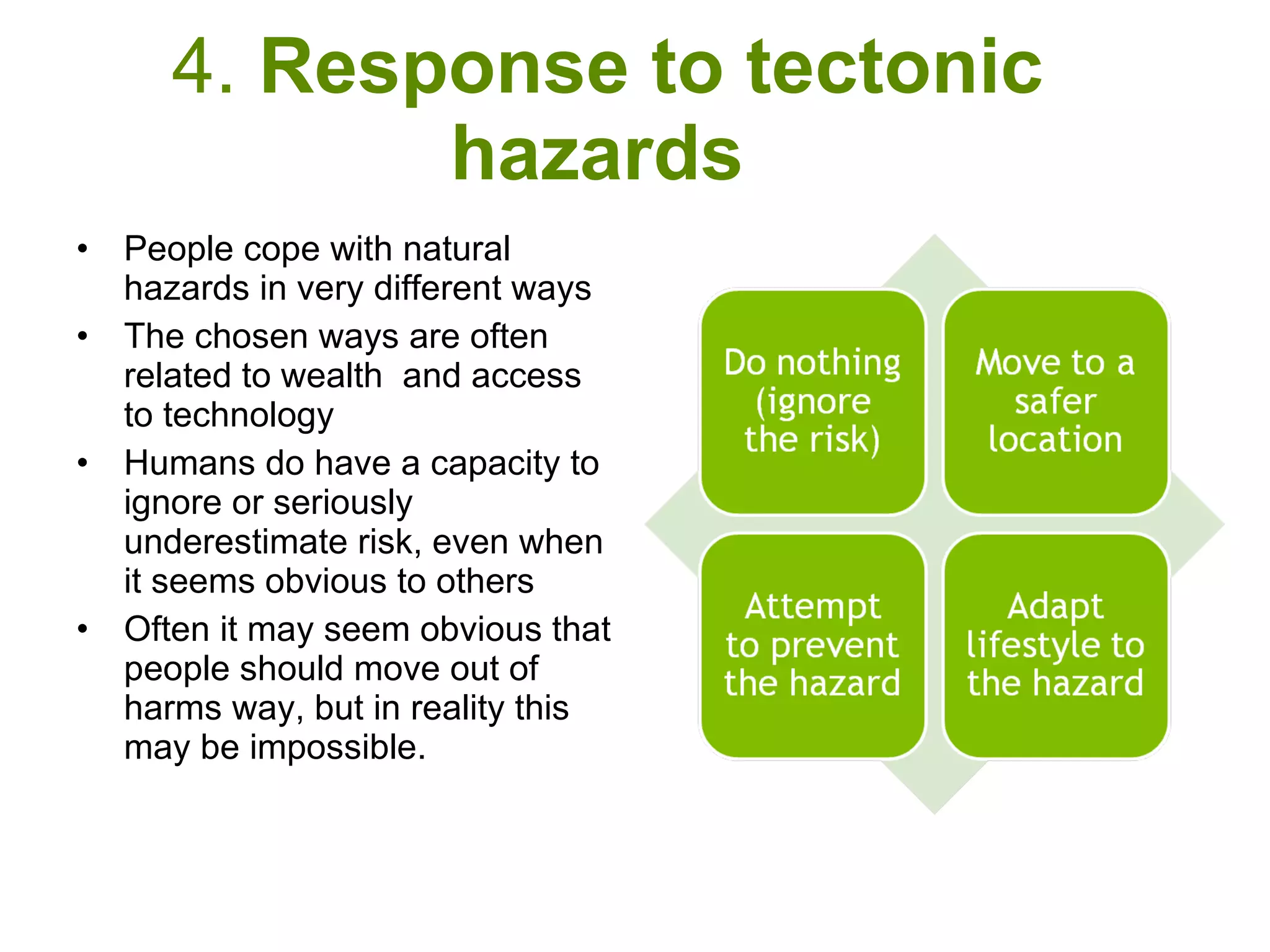 4.  Response to tectonic hazards  People cope with natural hazards in very different ways The chosen ways are often related to wealth  and access to technology Humans do have a capacity to ignore or seriously underestimate risk, even when it seems obvious to others Often it may seem obvious that people should move out of harms way, but in reality this may be impossible. 